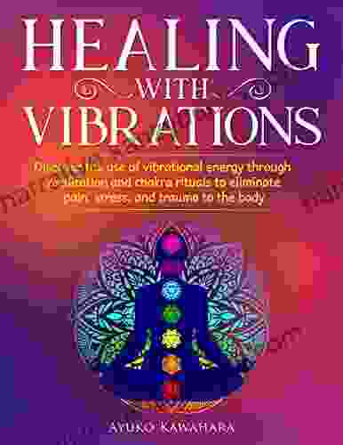 Healing With Vibrations: Discover The Use Of Vibrational Energy Through Meditation And Chakra Rituals To Eliminate Pain Stress And Trauma To The Body