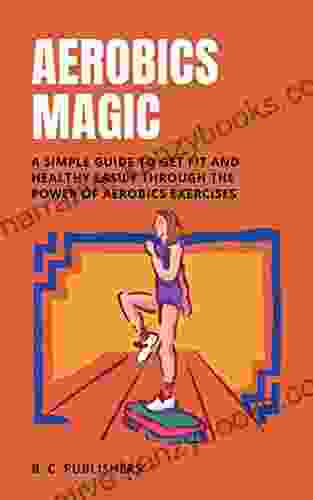 Aerobics Magic: A Simple Guide To Get Fit And Healthy Easily Through The Power Of Aerobics Exercises