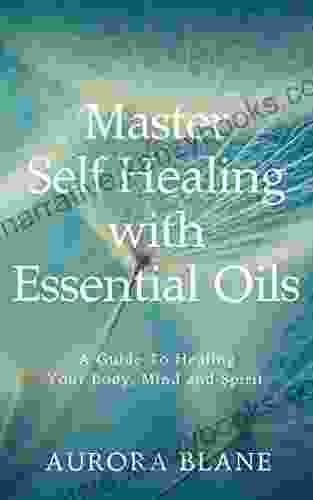 Master Self Healing With Essential Oils: A Guide To Healing Your Body Mind And Spirit