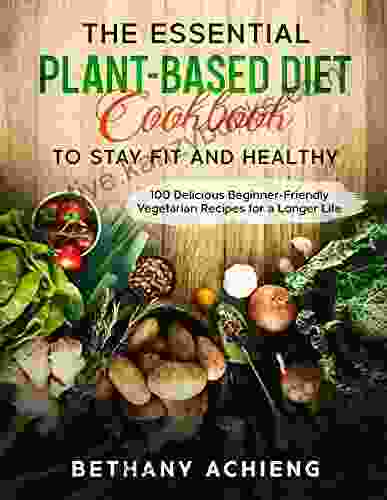 The Essential Plant Based Diet Cookbook To Stay Fit And Healthy: Over 100 Delicious Beginner Friendly Vegetarian Recipes For A Longer Life