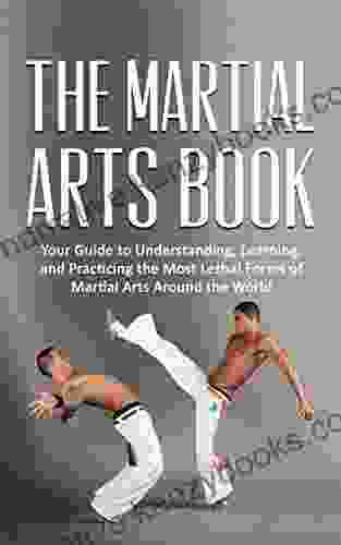 The Martial Arts Book: Your Guide To Understanding Learning And Practicing The Most Lethal Forms Of Martial Arts Around The World